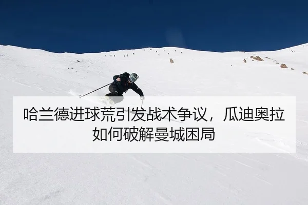 哈兰德进球荒引发战术争议，瓜迪奥拉如何破解曼城困局